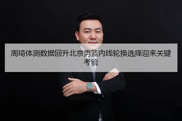 周琦体测数据回升北京男篮内线轮换选择迎来关键考验